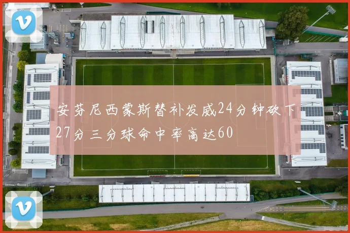 安芬尼西蒙斯替补发威24分钟砍下27分三分球命中率高达60