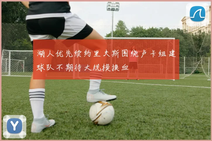 湖人优先续约里夫斯围绕卢卡组建球队不期待大规模换血