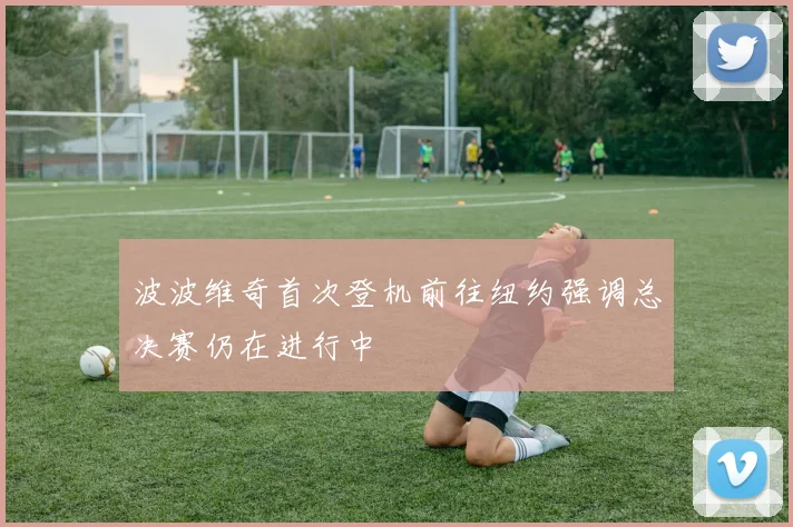 波波维奇首次登机前往纽约强调总决赛仍在进行中