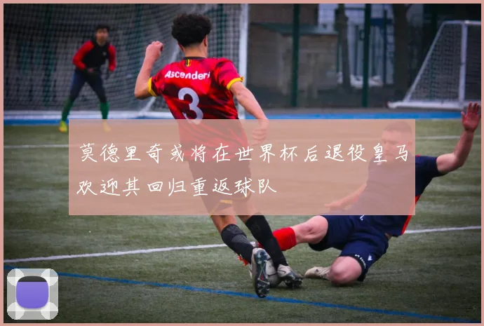 莫德里奇或将在世界杯后退役皇马欢迎其回归重返球队