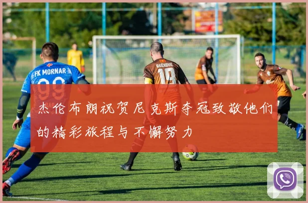 杰伦布朗祝贺尼克斯夺冠致敬他们的精彩旅程与不懈努力