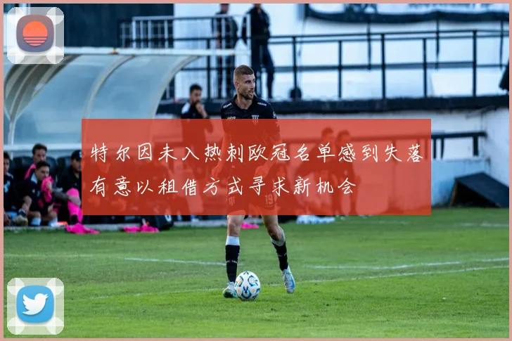 特尔因未入热刺欧冠名单感到失落有意以租借方式寻求新机会