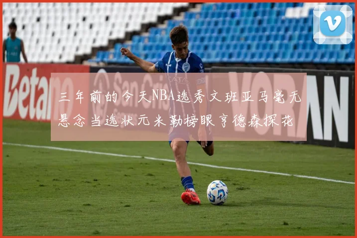 三年前的今天NBA选秀文班亚马毫无悬念当选状元米勒榜眼亨德森探花成就传奇时刻