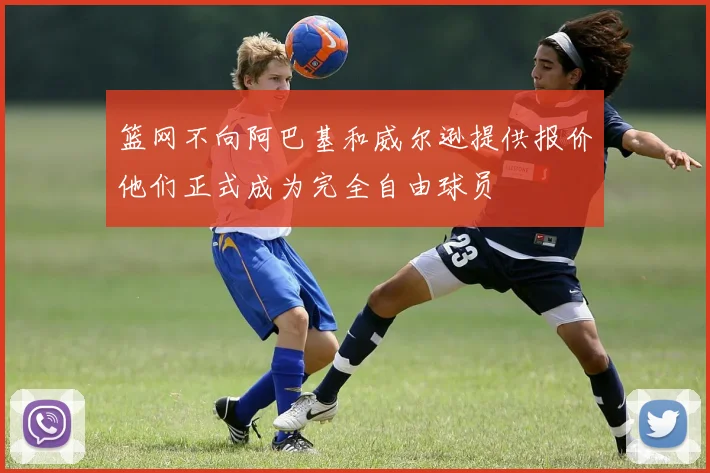 篮网不向阿巴基和威尔逊提供报价他们正式成为完全自由球员