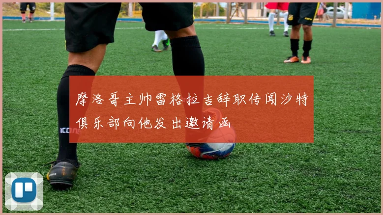 摩洛哥主帅雷格拉吉辞职传闻沙特俱乐部向他发出邀请函