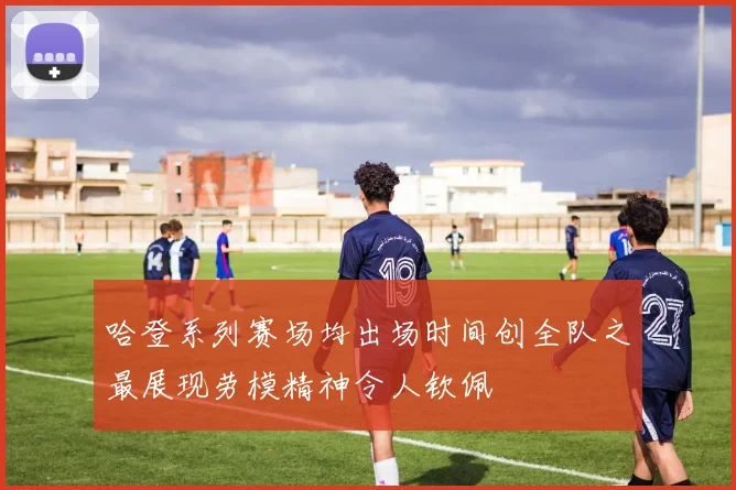 哈登系列赛场均出场时间创全队之最展现劳模精神令人钦佩