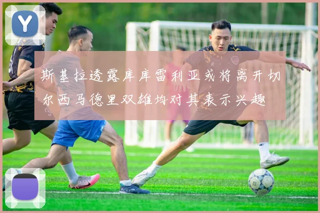 斯基拉透露库库雷利亚或将离开切尔西马德里双雄均对其表示兴趣