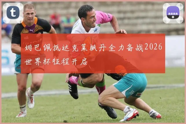 姆巴佩抵达克莱枫丹全力备战2026世界杯征程开启