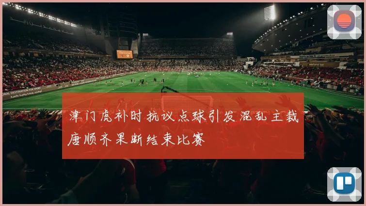 津门虎补时抗议点球引发混乱主裁唐顺齐果断结束比赛