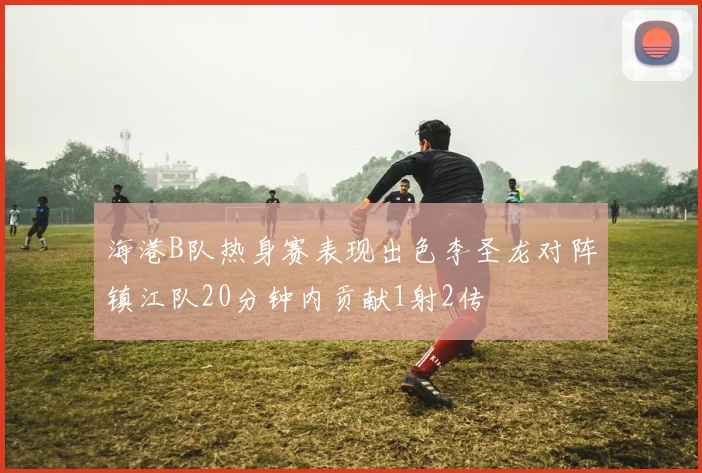 海港B队热身赛表现出色李圣龙对阵镇江队20分钟内贡献1射2传