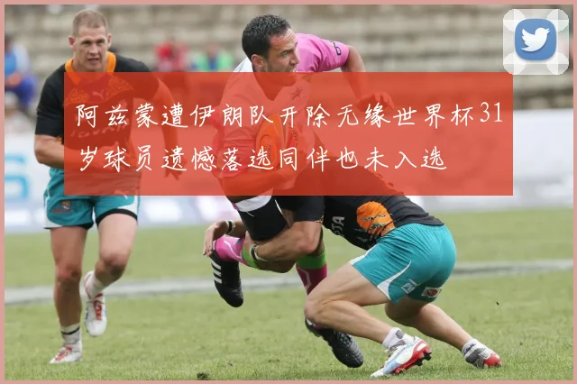 阿兹蒙遭伊朗队开除无缘世界杯31岁球员遗憾落选同伴也未入选