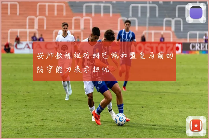 安帅教练组对姆巴佩加盟皇马前的防守能力表示担忧