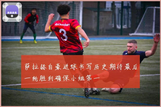 萨拉赫自豪进球书写历史期待最后一轮胜利确保小组第一